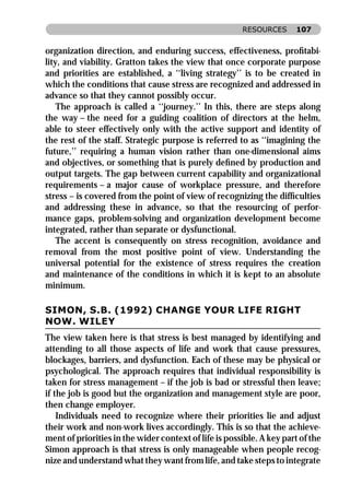 RESOURCES      107


organization direction, and enduring success, effectiveness, proﬁtabi-
lity, and viability. Gratton takes the view that once corporate purpose
and priorities are established, a ‘‘living strategy’’ is to be created in
which the conditions that cause stress are recognized and addressed in
advance so that they cannot possibly occur.
    The approach is called a ‘‘journey.’’ In this, there are steps along
the way – the need for a guiding coalition of directors at the helm,
able to steer effectively only with the active support and identity of
the rest of the staff. Strategic purpose is referred to as ‘‘imagining the
future,’’ requiring a human vision rather than one-dimensional aims
and objectives, or something that is purely deﬁned by production and
output targets. The gap between current capability and organizational
requirements – a major cause of workplace pressure, and therefore
stress – is covered from the point of view of recognizing the difﬁculties
and addressing these in advance, so that the resourcing of perfor-
mance gaps, problem-solving and organization development become
integrated, rather than separate or dysfunctional.
    The accent is consequently on stress recognition, avoidance and
removal from the most positive point of view. Understanding the
universal potential for the existence of stress requires the creation
and maintenance of the conditions in which it is kept to an absolute
minimum.

SIMON, S.B. (1992) CHANGE YOUR LIFE RIGHT
NOW. WILEY
The view taken here is that stress is best managed by identifying and
attending to all those aspects of life and work that cause pressures,
blockages, barriers, and dysfunction. Each of these may be physical or
psychological. The approach requires that individual responsibility is
taken for stress management – if the job is bad or stressful then leave;
if the job is good but the organization and management style are poor,
then change employer.
    Individuals need to recognize where their priorities lie and adjust
their work and non-work lives accordingly. This is so that the achieve-
ment of priorities in the wider context of life is possible. A key part of the
Simon approach is that stress is only manageable when people recog-
nize and understand what they want from life, and take steps to integrate
 