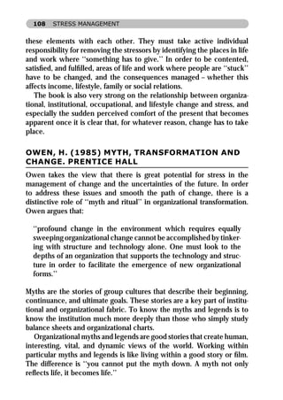 108    STRESS MANAGEMENT


these elements with each other. They must take active individual
responsibility for removing the stressors by identifying the places in life
and work where ‘‘something has to give.’’ In order to be contented,
satisﬁed, and fulﬁlled, areas of life and work where people are ‘‘stuck’’
have to be changed, and the consequences managed – whether this
affects income, lifestyle, family or social relations.
   The book is also very strong on the relationship between organiza-
tional, institutional, occupational, and lifestyle change and stress, and
especially the sudden perceived comfort of the present that becomes
apparent once it is clear that, for whatever reason, change has to take
place.

OWEN, H. (1985) MYTH, TRANSFORMATION AND
CHANGE. PRENTICE HALL
Owen takes the view that there is great potential for stress in the
management of change and the uncertainties of the future. In order
to address these issues and smooth the path of change, there is a
distinctive role of ‘‘myth and ritual’’ in organizational transformation.
Owen argues that:

  ‘‘profound change in the environment which requires equally
  sweeping organizational change cannot be accomplished by tinker-
  ing with structure and technology alone. One must look to the
  depths of an organization that supports the technology and struc-
  ture in order to facilitate the emergence of new organizational
  forms.’’

Myths are the stories of group cultures that describe their beginning,
continuance, and ultimate goals. These stories are a key part of institu-
tional and organizational fabric. To know the myths and legends is to
know the institution much more deeply than those who simply study
balance sheets and organizational charts.
   Organizational myths and legends are good stories that create human,
interesting, vital, and dynamic views of the world. Working within
particular myths and legends is like living within a good story or ﬁlm.
The difference is ‘‘you cannot put the myth down. A myth not only
reﬂects life, it becomes life.’’
 