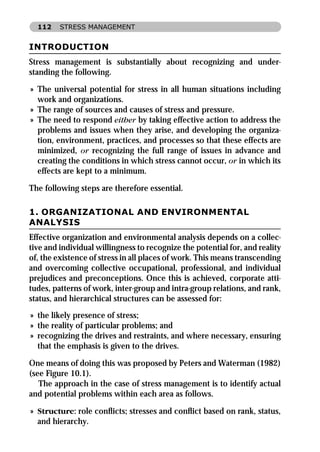 112    STRESS MANAGEMENT


INTRODUCTION
Stress management is substantially about recognizing and under-
standing the following.

» The universal potential for stress in all human situations including
  work and organizations.
» The range of sources and causes of stress and pressure.
» The need to respond either by taking effective action to address the
  problems and issues when they arise, and developing the organiza-
  tion, environment, practices, and processes so that these effects are
  minimized, or recognizing the full range of issues in advance and
  creating the conditions in which stress cannot occur, or in which its
  effects are kept to a minimum.

The following steps are therefore essential.

1. ORGANIZATIONAL AND ENVIRONMENTAL
ANALYSIS
Effective organization and environmental analysis depends on a collec-
tive and individual willingness to recognize the potential for, and reality
of, the existence of stress in all places of work. This means transcending
and overcoming collective occupational, professional, and individual
prejudices and preconceptions. Once this is achieved, corporate atti-
tudes, patterns of work, inter-group and intra-group relations, and rank,
status, and hierarchical structures can be assessed for:
» the likely presence of stress;
» the reality of particular problems; and
» recognizing the drives and restraints, and where necessary, ensuring
  that the emphasis is given to the drives.

One means of doing this was proposed by Peters and Waterman (1982)
(see Figure 10.1).
   The approach in the case of stress management is to identify actual
and potential problems within each area as follows.

» Structure: role conﬂicts; stresses and conﬂict based on rank, status,
  and hierarchy.
 