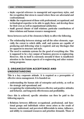 114   STRESS MANAGEMENT


» Style: especial reference to managerial and supervisory styles, and
  the recognition that stress is caused where these are adversarial and
  confrontational.
» Skills: the requirement of those with professional, occupational, and
  technological expertise to be able to apply these, and develop these
  for their own as well as organizational satisfaction.
» Staff: general climate of staff relations; particular contributions of
  labor relations and human resource management.

Stress between each of the elements is likely to affect the following.

» The relationship between strategy and all the other elements, espe-
  cially the extent to which skills, staff, and systems are capable of
  producing and delivering what is required; and any blockages that
  are apparent in structure and style.
» The need to maintain systems for the good of everything else. This
  is supposed to be a key output of business process re-engineering.
  However, this in itself is extremely stressful if there is insufﬁcient
  attention to the human aspects of re-engineering and other restruc-
  turing programs.


2. ORGANIZATION ACCEPTANCE AND
UNDERSTANDING
This is a key corporate attitude. It is required as a prerequisite of
effective stress management. It is founded on:

» understanding the human side of enterprise and activity, as well as
  the strategic and operational; and
» recognizing the relationship between effective and positive attitudes
  and behavior, and long-term effectiveness and proﬁtability.

Once this is achieved, speciﬁc attention can then be paid to the
following aspects.

» Relations between different occupational, professional, and func-
  tional groups and individuals where stress arises as the result of
  known, understood, and perceived differentials in status, inﬂuence,
  and ability to command resources and prioritize demands. Those of
 