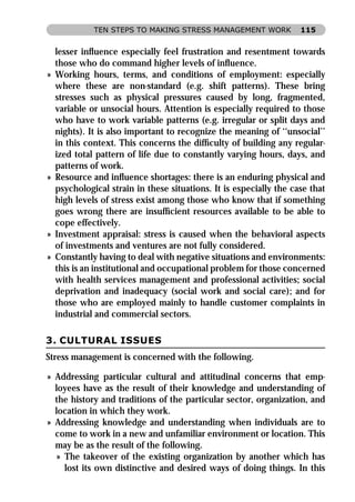 TEN STEPS TO MAKING STRESS MANAGEMENT WORK             115


    lesser inﬂuence especially feel frustration and resentment towards
    those who do command higher levels of inﬂuence.
»   Working hours, terms, and conditions of employment: especially
    where these are non-standard (e.g. shift patterns). These bring
    stresses such as physical pressures caused by long, fragmented,
    variable or unsocial hours. Attention is especially required to those
    who have to work variable patterns (e.g. irregular or split days and
    nights). It is also important to recognize the meaning of ‘‘unsocial’’
    in this context. This concerns the difﬁculty of building any regular-
    ized total pattern of life due to constantly varying hours, days, and
    patterns of work.
»   Resource and inﬂuence shortages: there is an enduring physical and
    psychological strain in these situations. It is especially the case that
    high levels of stress exist among those who know that if something
    goes wrong there are insufﬁcient resources available to be able to
    cope effectively.
»   Investment appraisal: stress is caused when the behavioral aspects
    of investments and ventures are not fully considered.
»   Constantly having to deal with negative situations and environments:
    this is an institutional and occupational problem for those concerned
    with health services management and professional activities; social
    deprivation and inadequacy (social work and social care); and for
    those who are employed mainly to handle customer complaints in
    industrial and commercial sectors.

3. CULTURAL ISSUES
Stress management is concerned with the following.

» Addressing particular cultural and attitudinal concerns that emp-
  loyees have as the result of their knowledge and understanding of
  the history and traditions of the particular sector, organization, and
  location in which they work.
» Addressing knowledge and understanding when individuals are to
  come to work in a new and unfamiliar environment or location. This
  may be as the result of the following.
   » The takeover of the existing organization by another which has
     lost its own distinctive and desired ways of doing things. In this
 