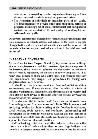 116   STRESS MANAGEMENT


    case, stress is managed by re-inducting and re-orientating staff into
    the new required standards as well as operational drives.
  » The relocation of individuals to unfamiliar parts of the world.
    The best organizations provide structured, supported, settling in
    programs including a set of social, professional, and occupational
    contacts so that comfort of life and quality of working life are
    addressed side by side.

Otherwise, general stress management requires that organizations, and
their managers, constantly address and reinforce the positive aspects
of organization culture, shared values, attitudes, and behavior so that
mutual conﬁdence, respect, and value continue to be reinforced and
enhanced.

4. SERIOUS PROBLEMS
As stated earlier (see Chapters 3 and 8), key concerns are bullying,
victimization, harassment, and discrimination. Apart from the potential
for lawsuits, these forms of behavior are destructive to collective
morale, morally repugnant, and an abuse of power and position. They
cause great damage to those who suffer them. It is essential therefore
that organizations have simple, clear procedures for dealing with
allegations about such behavior.
   It should be clearly understood that false and malicious claims
are extremely rare. If they do occur, then the effect is a form of
bullying, victimization, harassment, and discrimination in reverse, and
the outcome must always be the same wherever proven. Perpetrators
should normally be dismissed.
   It is also essential to protect staff from violence at work, both
from colleagues and from customers and clients. This is a serious and
escalating problem for those working at the frontline in education,
social services, social security, and healthcare. Understanding and
recognizing the potential for violence is essential, and this then has to
be managed through the use of security guards and systems, and active
support for those in vulnerable positions.
   Staff in banking, retail, car, and other sales activities also suffer
threats and acts of violence from time to time. Organizations have
therefore to design premises and the environment so that this threat is
 
