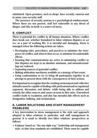 TEN STEPS TO MAKING STRESS MANAGEMENT WORK           117


minimized. Open premises, such as shops, have security cameras and
in many cases security staff.
   The presence of security systems is a psychological reinforcement.
Where these are not present, staff feel vulnerable to any threat of
danger, and this, in itself, is a source of stress.

5. CONFLICT
There is potential for conﬂict in all human situations. Where conﬂict
does break out, whether formalized in labor relations disputes or ad
hoc as a part of working life, it is stressful and damaging. Stress is
managed when the following actions are taken.
» Developing rules, procedures, and practices to minimize the emer-
  gence of conﬂict, and when it does occur, to minimize its undesirable
  effects.
» Ensuring that communications are active in minimizing conﬂict so
  that disputes are kept to an absolute minimum, and misunderstand-
  ings are reduced.
» Separating sources of potential conﬂict.
» Making arbitration machinery available as a strategy of last resort.
» Using confrontation to try to bring all participants together in an
  attempt to present them with the consequences of their actions.
It is important to recognize that the working environment and collective
attitudes must be capable of dealing with professional and occupational
argument, discussion, and debate, while being able to address and
remedy the other sources and causes as soon as they arise. Unresolved
conﬂict leads to escalation, and also has stressful side effects such as
denigration, bullying, and victimization.

6. LABOR RELATIONS AND STAFF MANAGEMENT
PROBLEMS
A key intervention in stress management is the style and approach
adopted in labor relations in particular, and staff management in
general. It is usual to identify two labor relations’ perspectives as
follows.
» Unitary: based on ‘‘the one right way’’ leadership and management
  style, so that clear standards are established. These must be capable
 