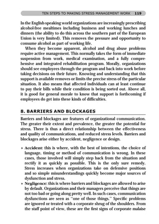TEN STEPS TO MAKING STRESS MANAGEMENT WORK              119


In the English-speaking world organizations are increasingly prescribing
alcohol-free mealtimes including business and working lunches and
dinners (the ability to do this across the southern part of the European
Union is very limited). This removes the pressure and opportunity to
consume alcohol as part of working life.
    When they become apparent, alcohol and drug abuse problems
require active management. This normally takes the form of immediate
suspension from work, medical examination, and a fully compre-
hensive and integrated rehabilitation program. Morally, organizations
should see employees through the program and back into work before
taking decisions on their future. Knowing and understanding that this
support is available removes or limits the precise stress of the particular
situation. It also means that affected individuals can at least continue
to pay their bills while their condition is being sorted out. Above all,
it is good for general morale to know that support is forthcoming if
employees do get into these kinds of difﬁculties.

8. BARRIERS AND BLOCKAGES
Barriers and blockages are features of organizational communication.
The greater their extent and prevalence, the greater the potential for
stress. There is thus a direct relationship between the effectiveness
and quality of communications, and reduced stress levels. Barriers and
blockages arise either by accident, negligence or design.

» Accident: this is where, with the best of intentions, the choice of
  language, timing or method of communication is wrong. In these
  cases, those involved will simply step back from the situation and
  rectify it as quickly as possible. This is the only sure remedy.
  Stress increases when organizations take on defensive positions
  and so simple misunderstandings quickly become major sources of
  dysfunction and stress.
» Negligence: this is where barriers and blockages are allowed to arise
  by default. Organizations and their managers perceive that things are
  not too bad or going along pretty well. In such cases, communication
  dysfunctions are seen as ‘‘one of those things.’’ Speciﬁc problems
  are ignored or treated with a corporate shrug of the shoulders. From
  the staff point of view, these are the ﬁrst signs of corporate malaise
 