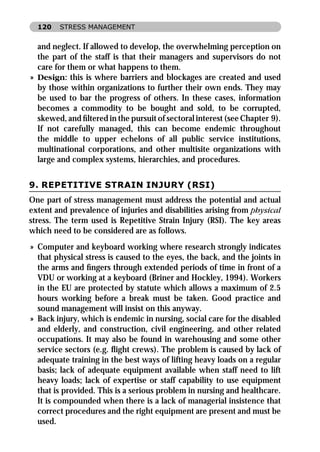 120   STRESS MANAGEMENT


  and neglect. If allowed to develop, the overwhelming perception on
  the part of the staff is that their managers and supervisors do not
  care for them or what happens to them.
» Design: this is where barriers and blockages are created and used
  by those within organizations to further their own ends. They may
  be used to bar the progress of others. In these cases, information
  becomes a commodity to be bought and sold, to be corrupted,
  skewed, and ﬁltered in the pursuit of sectoral interest (see Chapter 9).
  If not carefully managed, this can become endemic throughout
  the middle to upper echelons of all public service institutions,
  multinational corporations, and other multisite organizations with
  large and complex systems, hierarchies, and procedures.


9. REPETITIVE STRAIN INJURY (RSI)
One part of stress management must address the potential and actual
extent and prevalence of injuries and disabilities arising from physical
stress. The term used is Repetitive Strain Injury (RSI). The key areas
which need to be considered are as follows.
» Computer and keyboard working where research strongly indicates
  that physical stress is caused to the eyes, the back, and the joints in
  the arms and ﬁngers through extended periods of time in front of a
  VDU or working at a keyboard (Briner and Hockley, 1994). Workers
  in the EU are protected by statute which allows a maximum of 2.5
  hours working before a break must be taken. Good practice and
  sound management will insist on this anyway.
» Back injury, which is endemic in nursing, social care for the disabled
  and elderly, and construction, civil engineering, and other related
  occupations. It may also be found in warehousing and some other
  service sectors (e.g. ﬂight crews). The problem is caused by lack of
  adequate training in the best ways of lifting heavy loads on a regular
  basis; lack of adequate equipment available when staff need to lift
  heavy loads; lack of expertise or staff capability to use equipment
  that is provided. This is a serious problem in nursing and healthcare.
  It is compounded when there is a lack of managerial insistence that
  correct procedures and the right equipment are present and must be
  used.
 