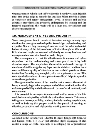 TEN STEPS TO MAKING STRESS MANAGEMENT WORK           121


Organizations in which staff suffer extensive Repetitive Strain Injuries
must take active steps to remedy the situation. When there is a failure
at corporate and senior management levels to create and enforce
adequate procedures and practices underpinned by training and the
required equipment, the result will be a high cost for sickness and
absence management.

10. MANAGEMENT STYLE AND PRIORITY
Stress management is not considered important enough in many orga-
nizations for managers to develop this knowledge, understanding, and
expertise. Nor are they encouraged to understand the value and contri-
bution of many of the interventions indicated throughout this work.
It is also not taught or covered sufﬁciently on many business and
management courses at universities and colleges.
   The consequence is that its effectiveness is uneven and often
dependent on the understanding and value placed on it by indi-
vidual managers. This emphasizes the need for universal coverage. If
members of staff in neighboring departments, divisions, and functions
receive different quality of attention to stress-related problems, those
treated less favorably may complain, take out a grievance or sue. This
compounds the volume of stress present overall and helps to spread it
across the organization.
   Managers must be aware of the beneﬁts that accrue as the result of
being a morally high value employer and of the contribution that this
makes to proﬁtability and effectiveness in terms of work continuity and
commitment.
   It is essential for managers to understand and be aware of the life-
work balance adopted by individuals within their domain. This means
taking an active responsibility, and may include sending people home,
as well as insisting that people work in the pursuit of creating an
effective, productive, and high-quality working environment.

CONCLUSIONS
As stated in the introduction (Chapter 1), stress brings both ﬁnancial
and human costs. It is clear that effective stress management also
carries a range of costs, especially in developing the organizational
 