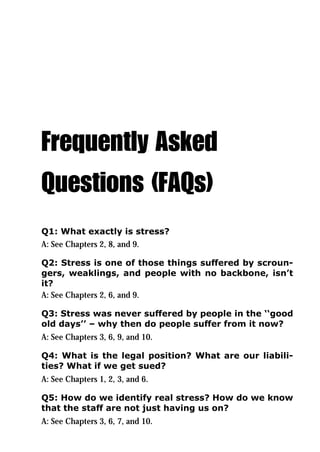 Frequently Asked
Questions (FAQs)
Q1: What exactly is stress?
A: See Chapters 2, 8, and 9.

Q2: Stress is one of those things suffered by scroun-
gers, weaklings, and people with no backbone, isn’t
it?
A: See Chapters 2, 6, and 9.

Q3: Stress was never suffered by people in the ‘‘good
old days’’ – why then do people suffer from it now?
A: See Chapters 3, 6, 9, and 10.

Q4: What is the legal position? What are our liabili-
ties? What if we get sued?
A: See Chapters 1, 2, 3, and 6.

Q5: How do we identify real stress? How do we know
that the staff are not just having us on?
A: See Chapters 3, 6, 7, and 10.
 