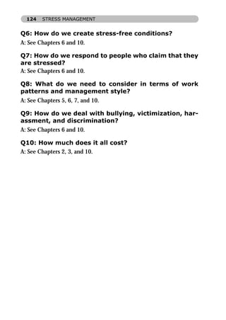 124   STRESS MANAGEMENT


Q6: How do we create stress-free conditions?
A: See Chapters 6 and 10.

Q7: How do we respond to people who claim that they
are stressed?
A: See Chapters 6 and 10.

Q8: What do we need to consider in terms of work
patterns and management style?
A: See Chapters 5, 6, 7, and 10.

Q9: How do we deal with bullying, victimization, har-
assment, and discrimination?
A: See Chapters 6 and 10.

Q10: How much does it all cost?
A: See Chapters 2, 3, and 10.
 