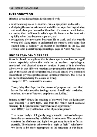 8   STRESS MANAGEMENT


INTRODUCTION
Effective stress management is concerned with:

» understanding stress, its sources, causes, symptoms and results;
» designing the work environment and different aspects of organization
  and workplace practice so that the effect of stress can be minimized;
» creating the conditions in which speciﬁc issues can be dealt with
  quickly when they become apparent; and
» recognizing the interaction between life at work, and that outside
  work; and taking steps to understand the stresses and strains thus
  caused (this is currently the subject of legislation in the EU, and
  certain to be a social/occupational legal issue in North America).

UNDERSTANDING STRESS
Stress is placed on anything that is given special emphasis or signif-
icance, especially where this leads to, or involves, psychological,
emotional, and physical strain or tension. A part of it is therefore
subjective, in that different reactions are produced in different individ-
uals by the same set of circumstances. Stress is caused by a combined
physical and psychological response to stimuli (stressors) that occur or
are encountered during the course of living.
   Cooper (1997)1 summarizes stress as:

  ‘‘everything that deprives the person of purpose and zest, that
  leaves him with negative feelings about himself, with anxieties,
  tensions, a sense of lostness, emptiness and futility.’’

Fontana (1989)2 draws the meaning of the word from the Latin strin-
gere, meaning ‘‘to draw tight,’’ and from the French word destresse,
meaning ‘‘to be placed under narrowness or oppression.’’
  Statt (1994)3 draws attention to the physical response:

  ‘‘the human body is biologically programmed to react to challenges
  from the environment by mobilizing its resources. We can either
  confront the challenge and ﬁght it or get away from it as fast as
  possible. The choice in other words is ‘‘ﬁght or ﬂight’’, whichever
  we deem to be more appropriate in the situation. If our brain
 