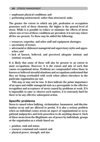 10   STRESS MANAGEMENT


» unpleasant physical conditions; and
» performing unstructured, rather than structured, tasks.

The greater the extent to which any job, profession or occupation
possesses each of these elements, the higher is the general level of
stress. While it is possible to reduce or minimize the effects of stress
where one or two of these conditions are prevalent, it is not easy where
all ﬁve are present. To these may be added the following:

» resources, expertise, and other staff and equipment shortages;
» uncertainty of tenure;
» adversarial or dishonest managerial and supervisory styles and appro-
  aches; and
» lack of known, believed, and perceived adequate intrinsic and
  extrinsic rewards.
It is likely that some of these will also be present to an extent in
most occupations. However, it is the extent and mix of each that
causes occupational stress. Problems are compounded when those in
known or believed stressful situations and occupations understand that
they are being overloaded with work when others elsewhere in the
particular organization are not.
    This may or may not be true. It does indicate the prime importance
of an open and visible managerial style as a prerequisite to the effective
recognition and acceptance of stress caused by problems at work. If it
is impossible to raise or observe such matters, it is extremely hard for
there to be any effective subsequent action.

Speciﬁc problems
Stress is caused when bullying, victimization, harassment, and discrim-
ination occur and are allowed to persist. It is also a serious problem
when an individual comes across an aspect of organizational or occu-
pational malpractice and feels powerless to do anything about it. Each
of these stems from the illegitimate use of power by individuals, groups
or the organization as a whole based on:

» position, rank and status;
» resource command and control; and
» physical power, strength, and size.
 