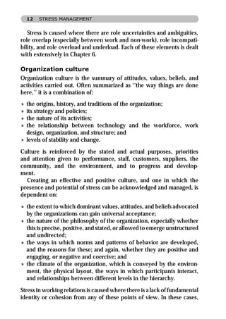 12   STRESS MANAGEMENT


   Stress is caused where there are role uncertainties and ambiguities,
role overlap (especially between work and non-work), role incompati-
bility, and role overload and underload. Each of these elements is dealt
with extensively in Chapter 6.

Organization culture
Organization culture is the summary of attitudes, values, beliefs, and
activities carried out. Often summarized as ‘‘the way things are done
here,’’ it is a combination of:
» the origins, history, and traditions of the organization;
» its strategy and policies;
» the nature of its activities;
» the relationship between technology and the workforce, work
  design, organization, and structure; and
» levels of stability and change.

Culture is reinforced by the stated and actual purposes, priorities
and attention given to performance, staff, customers, suppliers, the
community, and the environment, and to progress and develop-
ment.
  Creating an effective and positive culture, and one in which the
presence and potential of stress can be acknowledged and managed, is
dependent on:

» the extent to which dominant values, attitudes, and beliefs advocated
  by the organizations can gain universal acceptance;
» the nature of the philosophy of the organization, especially whether
  this is precise, positive, and stated, or allowed to emerge unstructured
  and undirected;
» the ways in which norms and patterns of behavior are developed,
  and the reasons for these; and again, whether they are positive and
  engaging, or negative and coercive; and
» the climate of the organization, which is conveyed by the environ-
  ment, the physical layout, the ways in which participants interact,
  and relationships between different levels in the hierarchy.

Stress in working relations is caused where there is a lack of fundamental
identity or cohesion from any of these points of view. In these cases,
 