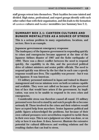 WHAT IS STRESS MANAGEMENT?         13


staff groups retreat into themselves. Their loyalties become tainted and
divided. High status, professional, and expert groups identify with each
other rather than with their organization, and this leads to the formation
of canteen cultures and bunker mentalities (see Summary box 2.1).


  SUMMARY BOX 2.1: CANTEEN CULTURES AND
  BUNKER MENTALITIES AS A SOURCE OF STRESS
  This is a serious problem in many organizations, locations, and
  sectors. Here is an example.
  Japanese government emergency response
  The inadequacy of the Japanese government in responding quickly
  to crises and emergencies became apparent at the time of the
  Japanese Airlines disaster of 1987 and the Kobe earthquake of
  1992. There was a direct conﬂict between the need to respond
  quickly, the capability to do this, and the perceived political
  drive of cabinet ministers and senior public ofﬁcials. The need to
  respond quickly was driven by the fact that in each case a speedy
  response would save lives. The capability was present – but it was
  not Japanese. It was American.
     US military personnel stationed in Japan and trained in disaster
  management and rescue missions were on both occasions capable
  and available. They were not called on because of the perceived
  loss of face that would have arisen if the government, by impli-
  cation, was seen to be unable to respond to its own crises and
  emergencies.
     Considerable stress was therefore caused all round. US military
  personnel were forced to stand by and watch people die or become
  seriously ill. Those involved in the crises and their relatives would
  have accepted help from anywhere. Senior Japanese political and
  public ﬁgures acknowledged the problems, but because of their
  own cultural pressures were nevertheless required to tackle them
  in their own ways. This is not a judgment on what was done, or on
  why or how it was done. It does, however, illustrate the extensive
  potential for cultural differences and working relations and the
  resulting clashes that can lead to stress.
 
