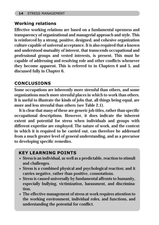 14    STRESS MANAGEMENT


Working relations
Effective working relations are based on a fundamental openness and
transparency of organizational and managerial approach and style. This
is reinforced by a strong, positive, designed, and cohesive organization
culture capable of universal acceptance. It is also required that a known
and understood mutuality of interest, that transcends occupational and
professional groups and vested interests, is present. This must be
capable of addressing and resolving role and other conﬂicts whenever
they become apparent. This is referred to in Chapters 4 and 5, and
discussed fully in Chapter 6.

CONCLUSIONS
Some occupations are inherently more stressful than others, and some
organizations much more stressful places in which to work than others.
It is useful to illustrate the kinds of jobs that, all things being equal, are
more and less stressful than others (see Table 2.1).
    It is clear that many of these are generic job titles, rather than speciﬁc
occupational descriptions. However, it does indicate the inherent
extent and potential for stress when individuals and groups with
different expertise are employed. The nature of work, and the context
in which it is required to be carried out, can therefore be addressed
from a much greater level of general understanding, and as a precursor
to developing speciﬁc remedies.

  KEY LEARNING POINTS
  » Stress is an individual, as well as a predictable, reaction to stimuli
    and challenges.
  » Stress is a combined physical and psychological reaction; and it
    carries negative, rather than positive, connotations.
  » Stress is caused universally by fundamental affronts to humanity,
    especially bullying, victimization, harassment, and discrimina-
    tion.
  » The effective management of stress at work requires attention to
    the working environment, individual roles, and functions, and
    understanding the potential for conﬂict.
 