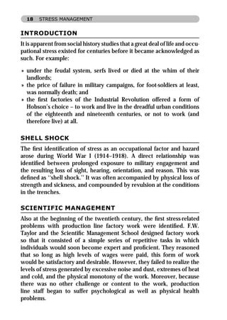 18    STRESS MANAGEMENT


INTRODUCTION
It is apparent from social history studies that a great deal of life and occu-
pational stress existed for centuries before it became acknowledged as
such. For example:

» under the feudal system, serfs lived or died at the whim of their
  landlords;
» the price of failure in military campaigns, for foot-soldiers at least,
  was normally death; and
» the ﬁrst factories of the Industrial Revolution offered a form of
  Hobson’s choice – to work and live in the dreadful urban conditions
  of the eighteenth and nineteenth centuries, or not to work (and
  therefore live) at all.

SHELL SHOCK
The ﬁrst identiﬁcation of stress as an occupational factor and hazard
arose during World War I (1914–1918). A direct relationship was
identiﬁed between prolonged exposure to military engagement and
the resulting loss of sight, hearing, orientation, and reason. This was
deﬁned as ‘‘shell shock.’’ It was often accompanied by physical loss of
strength and sickness, and compounded by revulsion at the conditions
in the trenches.

SCIENTIFIC MANAGEMENT
Also at the beginning of the twentieth century, the ﬁrst stress-related
problems with production line factory work were identiﬁed. F.W.
Taylor and the Scientiﬁc Management School designed factory work
so that it consisted of a simple series of repetitive tasks in which
individuals would soon become expert and proﬁcient. They reasoned
that so long as high levels of wages were paid, this form of work
would be satisfactory and desirable. However, they failed to realize the
levels of stress generated by excessive noise and dust, extremes of heat
and cold, and the physical monotony of the work. Moreover, because
there was no other challenge or content to the work, production
line staff began to suffer psychological as well as physical health
problems.
 