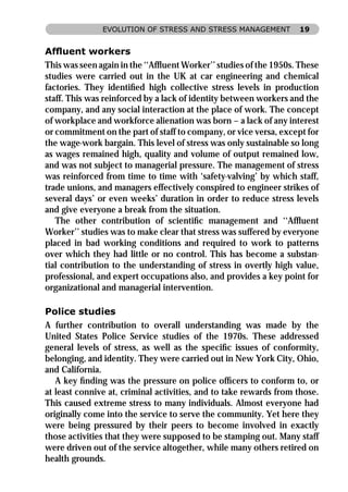 EVOLUTION OF STRESS AND STRESS MANAGEMENT           19


Afﬂuent workers
This was seen again in the ‘‘Afﬂuent Worker’’ studies of the 1950s. These
studies were carried out in the UK at car engineering and chemical
factories. They identiﬁed high collective stress levels in production
staff. This was reinforced by a lack of identity between workers and the
company, and any social interaction at the place of work. The concept
of workplace and workforce alienation was born – a lack of any interest
or commitment on the part of staff to company, or vice versa, except for
the wage-work bargain. This level of stress was only sustainable so long
as wages remained high, quality and volume of output remained low,
and was not subject to managerial pressure. The management of stress
was reinforced from time to time with ‘safety-valving’ by which staff,
trade unions, and managers effectively conspired to engineer strikes of
several days’ or even weeks’ duration in order to reduce stress levels
and give everyone a break from the situation.
   The other contribution of scientiﬁc management and ‘‘Afﬂuent
Worker’’ studies was to make clear that stress was suffered by everyone
placed in bad working conditions and required to work to patterns
over which they had little or no control. This has become a substan-
tial contribution to the understanding of stress in overtly high value,
professional, and expert occupations also, and provides a key point for
organizational and managerial intervention.

Police studies
A further contribution to overall understanding was made by the
United States Police Service studies of the 1970s. These addressed
general levels of stress, as well as the speciﬁc issues of conformity,
belonging, and identity. They were carried out in New York City, Ohio,
and California.
   A key ﬁnding was the pressure on police ofﬁcers to conform to, or
at least connive at, criminal activities, and to take rewards from those.
This caused extreme stress to many individuals. Almost everyone had
originally come into the service to serve the community. Yet here they
were being pressured by their peers to become involved in exactly
those activities that they were supposed to be stamping out. Many staff
were driven out of the service altogether, while many others retired on
health grounds.
 