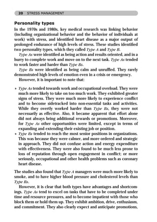 20   STRESS MANAGEMENT


Personality types
In the 1970s and 1980s, key medical research was linking behavior
(including organizational behavior and the behavior of individuals at
work) with stress, and identiﬁed heart disease as a major output of
prolonged endurance of high levels of stress. These studies identiﬁed
two personality types, which they called Type A and Type B.
   Type As were identiﬁed as being action and results oriented, and in a
hurry to complete work and move on to the next task. Type As tended
to work faster and harder than Type Bs.
   Type Bs were identiﬁed as being calm and unrufﬂed. They rarely
demonstrated high levels of emotion even in a crisis or emergency.
   However, it is important to note that:

» Type As tended towards work and occupational overload. They were
  much more likely to take on too much work. They exhibited greater
  signs of stress. They were much more likely to experience conﬂict
  and to become sidetracked into non-essential tasks and activities.
  While they overtly worked harder than Type Bs, they were not
  necessarily as effective. Also, it became apparent that effort alone
  did not always bring additional rewards or promotions. Moreover,
  for Type As other opportunities were limited, except in terms of
  expanding and extending their existing job or position.
» Type Bs tended to reach the most senior positions in organizations.
  This was because they were calmer, and more ordered and strategic
  in approach. They did not confuse action and energy expenditure
  with effectiveness. They were also found to be much less prone to
  loss of reputation through open engagement in conﬂict; or more
  seriously, occupational and other health problems such as coronary
  heart disease.
The studies also found that Type A managers were much more likely to
smoke, and to have higher blood pressure and cholesterol levels than
Type Bs.
   However, it is clear that both types have advantages and shortcom-
ings. Type As tend to excel on tasks that have to be completed under
time and resource pressures, and to become impatient with those who
block them or hold them up. They exhibit ambition, drive, enthusiasm,
and commitment. They also clearly expect and anticipate promotions,
 