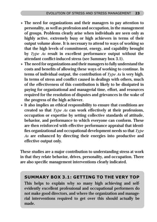 EVOLUTION OF STRESS AND STRESS MANAGEMENT           23


» The need for organizations and their managers to pay attention to
  personality, as well as profession and occupation, in the management
  of groups. Problems clearly arise when individuals are seen only as
  highly active, extremely busy or high achievers in terms of their
  output volume alone. It is necessary to attend to ways of working so
  that the high levels of commitment, energy, and capability brought
  by Type As result in excellent performance output without the
  attendant conﬂict-induced stress (see Summary box 3.1).
» The need for organizations and their managers to fully understand the
  costs and beneﬁts of allowing these ways of working to continue. In
  terms of individual output, the contribution of Type As is very high.
  In terms of stress and conﬂict caused in dealings with others, much
  of the effectiveness of this contribution is likely to be dissipated in
  paying for organizational and managerial time, effort, and resources
  required for the resolution of disputes and grievances in the wake of
  the progress of the high achiever.
» It also implies an ethical responsibility to ensure that conditions are
  created so that Type As can work effectively at their professions,
  occupation or expertise by setting collective standards of attitude,
  behavior, and performance to which everyone can conform. These
  are then reinforced with effective performance appraisal that identi-
  ﬁes organizational and occupational development needs so that Type
  As are enhanced by directing their energies into productive and
  effective output only.

These studies are a major contribution to understanding stress at work
in that they relate behavior, drives, personality, and occupation. There
are also speciﬁc management interventions clearly indicated.


  SUMMARY BOX 3.1: GETTING TO THE VERY TOP
  This helps to explain why so many high achieving and self-
  evidently excellent professional and occupational performers do
  not make good directors, and where the organization and manage-
  rial interventions required to get over this should actually be
  made.
 