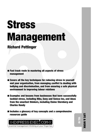 Stress
Management
Richard Pettinger




I Fast track route to mastering all aspects of stress
  management

I Covers all the key techniques for reducing stress in yourself
  and your organization, from managing conflict to dealing with
  bullying and discrimination, and from ensuring a safe physical
  environment to improving labour relations

I Examples and lessons from businesses that have successfully
  tackled stress, including Nike, Sony and Semco Inc, and ideas
  from the smartest thinkers, including Elaine Sternberg and
  Charles Handy

I Includes a glossary of key concepts and a comprehensive
                                                                           LIFE & WORK




  resources guide
                                                                   10.10
 