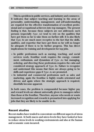 24   STRESS MANAGEMENT



     This is a problem in public services, and industry and commerce.
  It indicates that subject teaching and learning in the areas of
  personality, understanding, management, and self-understanding
  are required for the effective transformation of excellent profes-
  sional and occupational achievers into top managers. The present
  ﬁnding is that, because these subjects are not addressed, such
  persons (especially Type As) tend to rely on the qualities that
  have got them so far to take them on further still. It is also likely
  that Type Bs are much more receptive to the fact that the skills,
  qualities, and expertise that have got them so far will no longer
  be adequate if there is to be further progress. This has direct
  implications for training and development for top jobs.

  » In public professions such as nursing, teaching, and social
    services work, frontline work requires the energy, commit-
    ment, enthusiasm, and dynamism of Type As; but managing,
    ordering, and directing these professions requires the calm and
    considered strategy approach of Type Bs. Failure to recognize
    and understand this means that there are always going to be
    skills and experience gaps if Type As are promoted.
  » In industrial and commercial professions such as sales and
    marketing, again the frontline is highly results orientated and
    driven; and again where the strategic approach is required,
    shortfalls become apparent.

  In both cases, the problem is compounded because higher pay
  and reward levels are almost universally given to managers rather
  than those at the frontline. Therefore, anyone who needs or wants
  increased recognition and rewards is pressurized into applying for
  jobs that they are likely to be unable to do.


Recent studies
Recent studies have tended to concentrate on different aspects of stress
management. At both macro and micro levels they have looked at how
to reduce stress levels in working environments and also at the human
and economic costs incurred.
 