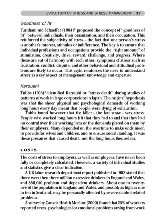 EVOLUTION OF STRESS AND STRESS MANAGEMENT            25


Goodness of ﬁt
Furnham and Schaeffer (1984)2 proposed the concept of ‘‘goodness of
ﬁt’’ between individuals, their organization, and their occupation. This
reinforced the subjectivity of stress – the fact that one person’s stress
is another’s interest, stimulus or indifference. The key is to ensure that
individual professions and occupations provide the ‘‘right amount’’ of
stimulation, creativity, drive, reward, challenge, and progress. Where
these are out of harmony with each other, symptoms of stress such as
frustration, conﬂict, dispute, and other behavioral and attitudinal prob-
lems are likely to occur. This again reinforces the need to understand
stress as a key aspect of management knowledge and expertise.

Karoushi
Tubbs (1993)3 identiﬁed Karoushi or ‘‘stress death’’ during studies of
patterns of work in large corporations in Japan. The original hypothesis
was that the sheer physical and psychological demands of working
long hours every day meant that people were dying of exhaustion.
   Tubbs found however that the killer – the last straw – was stress.
People who worked long hours felt that they had to and that they had
no control over their working lives or the demands placed on them by
their employers. Many depended on the overtime to make ends meet,
to provide for wives and children, and to ensure social standing. It was
these pressures that caused death, not the long hours themselves.

COSTS
The costs of stress to employers, as well as employees, have never been
fully or completely calculated. However, a variety of individual studies
and statistics give a clear indication.
   A UK labor research department report published in 1983 stated that
there were then three million excessive drinkers in England and Wales,
and 850,000 problem and dependent drinkers. About one in twenty-
ﬁve of the population in England and Wales, and possibly as high as one
in ten in Scotland, may be personally affected by severe alcohol-related
problems.
   A survey by Canada Health Monitor (2000) found that 25% of workers
reported stress, psychological or emotional problems arising from work
 