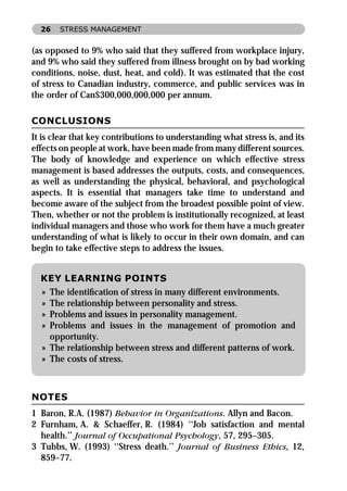 26   STRESS MANAGEMENT


(as opposed to 9% who said that they suffered from workplace injury,
and 9% who said they suffered from illness brought on by bad working
conditions, noise, dust, heat, and cold). It was estimated that the cost
of stress to Canadian industry, commerce, and public services was in
the order of Can$300,000,000,000 per annum.

CONCLUSIONS
It is clear that key contributions to understanding what stress is, and its
effects on people at work, have been made from many different sources.
The body of knowledge and experience on which effective stress
management is based addresses the outputs, costs, and consequences,
as well as understanding the physical, behavioral, and psychological
aspects. It is essential that managers take time to understand and
become aware of the subject from the broadest possible point of view.
Then, whether or not the problem is institutionally recognized, at least
individual managers and those who work for them have a much greater
understanding of what is likely to occur in their own domain, and can
begin to take effective steps to address the issues.


  KEY LEARNING POINTS
  » The identiﬁcation of stress in many different environments.
  » The relationship between personality and stress.
  » Problems and issues in personality management.
  » Problems and issues in the management of promotion and
    opportunity.
  » The relationship between stress and different patterns of work.
  » The costs of stress.



NOTES
1 Baron, R.A. (1987) Behavior in Organizations. Allyn and Bacon.
2 Furnham, A. & Schaeffer, R. (1984) ‘‘Job satisfaction and mental
  health.’’ Journal of Occupational Psychology, 57, 295–305.
3 Tubbs, W. (1993) ‘‘Stress death.’’ Journal of Business Ethics, 12,
  859–77.
 