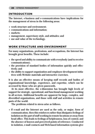 28   STRESS MANAGEMENT


INTRODUCTION
The Internet, e-business and e-communications have implications for
the management of stress in the following areas:

»   work structure and environment;
»   communications and information;
»   markets;
»   management, supervisory style, and attitudes; and
»   use and value of the technology.


WORK STRUCTURE AND ENVIRONMENT
For many organizations, professions, and occupations, the Internet has
brought great beneﬁts. These include:

» the speed and ability to communicate with everybody (and to receive
  communications);
» the provision of standard bodies of information quickly and effec-
  tively; and
» the ability to support organization and employee development initia-
  tives with Website materials and interactive exercises.
It is also an effective means of keeping staff records and bodies of
organizational knowledge, experience, and expertise, which can be
accessed by those who are given passwords.
   At its most effective, the e-dimension has brought high levels of
support for strategic, operational, and functional management working
in all sectors. Additional beneﬁts are apparent for large, complex, and
diversiﬁed organizations, and those with staff and activities in remote
parts of the world.
   The problems related to stress arise as follows.

» If e-mail and the Internet are used as the only, or major, form of
  communication, then this reinforces rather than dissipates feelings of
  isolation on the part of staff working in remote locations or away from
  head ofﬁce. This leads to feelings of helplessness, loss of control, and
  the absence of known and perceived points of reference. Conducted
  in isolation, e-mail contacts and Web-based information systems give
 
