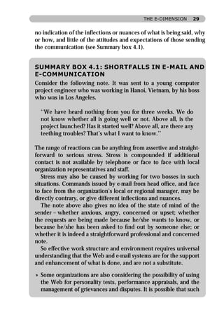 THE E-DIMENSION     29


no indication of the inﬂections or nuances of what is being said, why
or how, and little of the attitudes and expectations of those sending
the communication (see Summary box 4.1).


SUMMARY BOX 4.1: SHORTFALLS IN E-MAIL AND
E-COMMUNICATION
Consider the following note. It was sent to a young computer
project engineer who was working in Hanoi, Vietnam, by his boss
who was in Los Angeles.

  ‘‘We have heard nothing from you for three weeks. We do
  not know whether all is going well or not. Above all, is the
  project launched? Has it started well? Above all, are there any
  teething troubles? That’s what I want to know.’’

The range of reactions can be anything from assertive and straight-
forward to serious stress. Stress is compounded if additional
contact is not available by telephone or face to face with local
organization representatives and staff.
   Stress may also be caused by working for two bosses in such
situations. Commands issued by e-mail from head ofﬁce, and face
to face from the organization’s local or regional manager, may be
directly contrary, or give different inﬂections and nuances.
   The note above also gives no idea of the state of mind of the
sender – whether anxious, angry, concerned or upset; whether
the requests are being made because he/she wants to know, or
because he/she has been asked to ﬁnd out by someone else; or
whether it is indeed a straightforward professional and concerned
note.
   So effective work structure and environment requires universal
understanding that the Web and e-mail systems are for the support
and enhancement of what is done, and are not a substitute.

» Some organizations are also considering the possibility of using
  the Web for personality tests, performance appraisals, and the
  management of grievances and disputes. It is possible that such
 