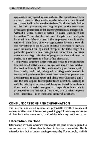 30   STRESS MANAGEMENT



    approaches may speed up and enhance the operation of these
    matters. However, they must always be followed up, conﬁrmed,
    and conducted in substance face to face. Conducted in isolation,
    to ‘‘fail’’ the personality test (e.g. as part of the assessment
    process for promotion, or for assessing trainability and aptitude)
    without a visible debrief is certain to cause resentment and
    frustration. To receive the outcome of a grievance or dispute
    by e-mail is satisfactory only if the employee’s case is settled
    entirely in their favor; otherwise again, stress is certain to result.
    It is very difﬁcult to see how any effective performance appraisal
    could be carried out by e-mail except at the initial stage of a
    particular process where manager and subordinate exchange
    notes concerning their view of progress to date and over the
    period, as a precursor to a face-to-face discussion.
  » The physical structure of the work also needs to be considered.
    Internet-based activities and occupations require workstations
    that are functionally effective, and also of a good human quality.
    Poor quality and badly designed working environments in
    factory and production line work have also been proven and
    demonstrated to cause stress and illness (see Chapters 2 and 3)
    and this also applies to computer-based activities. Working in
    cubicles, staring at screens, and being subjected to confronta-
    tional and adversarial managers and supervisors is certain to
    produce the same feelings of frustration, lack of value, helpless-
    ness – and stress – as in traditional industrial situations.


COMMUNICATIONS AND INFORMATION
The Internet and e-mail systems are potentially excellent sources of
communications and information providing quick and easy access for
all. Problems arise when some, or all, of the following conditions exist.

Information overload
Information overload occurs when people are sent, or are required to
access, too much information for them to be able to assimilate. This is
often due to a lack of understanding or empathy. For example, while it
 