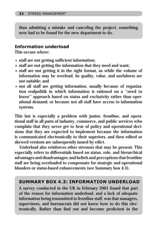 32   STRESS MANAGEMENT



  than admitting a mistake and canceling the project, something
  now had to be found for the new department to do.


Information underload
This occurs where:
» staff are not getting sufﬁcient information;
» staff are not getting the information that they need and want;
» staff are not getting it in the right format, so while the volume of
  information may be overload, its quality, value, and usefulness are
  not suitable; and
» not all staff are getting information, usually because of organiza-
  tion realpolitik in which information is rationed on a ‘‘need to
  know’’ approach based on status and exclusivity rather than oper-
  ational demand; or because not all staff have access to information
  systems.

This last is especially a problem with junior, frontline, and opera-
tional staff in all parts of industry, commerce, and public services who
complain that they never get to hear of policy and operational deci-
sions that they are expected to implement because the information
is communicated electronically to their superiors, and then edited or
skewed versions are subsequently issued by edict.
   Underload also reinforces other stressors that may be present. This
especially refers to differentials based on status, role, and hierarchical
advantages and disadvantages; and beliefs and perceptions that frontline
staff are being overloaded to compensate for strategic and operational
blunders or status-based enhancements (see Summary box 4.3).


  SUMMARY BOX 4.3: INFORMATION UNDERLOAD
  A survey conducted in the UK in February 2001 found that part
  of the reason for information underload, and a lack of adequate
  information being transmitted to frontline staff, was that managers,
  supervisors, and bureaucrats did not know how to do this elec-
  tronically. Rather than ﬁnd out and become proﬁcient in the
 
