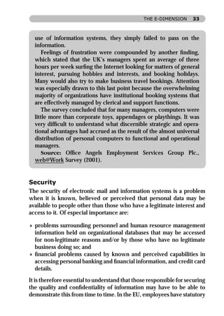 THE E-DIMENSION      33



  use of information systems, they simply failed to pass on the
  information.
     Feelings of frustration were compounded by another ﬁnding,
  which stated that the UK’s managers spent an average of three
  hours per week surﬁng the Internet looking for matters of general
  interest, pursuing hobbies and interests, and booking holidays.
  Many would also try to make business travel bookings. Attention
  was especially drawn to this last point because the overwhelming
  majority of organizations have institutional booking systems that
  are effectively managed by clerical and support functions.
     The survey concluded that for many managers, computers were
  little more than corporate toys, appendages or playthings. It was
  very difﬁcult to understand what discernible strategic and opera-
  tional advantages had accrued as the result of the almost universal
  distribution of personal computers to functional and operational
  managers.
     Source: Ofﬁce Angels Employment Services Group Plc.,
  web@Work Survey (2001).


Security
The security of electronic mail and information systems is a problem
when it is known, believed or perceived that personal data may be
available to people other than those who have a legitimate interest and
access to it. Of especial importance are:

» problems surrounding personnel and human resource management
  information held on organizational databases that may be accessed
  for non-legitimate reasons and/or by those who have no legitimate
  business doing so; and
» ﬁnancial problems caused by known and perceived capabilities in
  accessing personal banking and ﬁnancial information, and credit card
  details.
It is therefore essential to understand that those responsible for securing
the quality and conﬁdentiality of information may have to be able to
demonstrate this from time to time. In the EU, employees have statutory
 