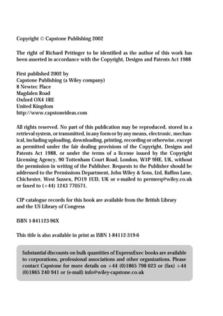 Copyright  Capstone Publishing 2002

The right of Richard Pettinger to be identiﬁed as the author of this work has
been asserted in accordance with the Copyright, Designs and Patents Act 1988

First published 2002 by
Capstone Publishing (a Wiley company)
8 Newtec Place
Magdalen Road
Oxford OX4 1RE
United Kingdom
http://www.capstoneideas.com

All rights reserved. No part of this publication may be reproduced, stored in a
retrieval system, or transmitted, in any form or by any means, electronic, mechan-
ical, including uploading, downloading, printing, recording or otherwise, except
as permitted under the fair dealing provisions of the Copyright, Designs and
Patents Act 1988, or under the terms of a license issued by the Copyright
Licensing Agency, 90 Tottenham Court Road, London, W1P 9HE, UK, without
the permission in writing of the Publisher. Requests to the Publisher should be
addressed to the Permissions Department, John Wiley & Sons, Ltd, Bafﬁns Lane,
Chichester, West Sussex, PO19 1UD, UK or e-mailed to permreq@wiley.co.uk
or faxed to (+44) 1243 770571.

CIP catalogue records for this book are available from the British Library
and the US Library of Congress

ISBN 1-841123-96X

This title is also available in print as ISBN 1-84112-319-6


  Substantial discounts on bulk quantities of ExpressExec books are available
  to corporations, professional associations and other organizations. Please
  contact Capstone for more details on +44 (0)1865 798 623 or (fax) +44
  (0)1865 240 941 or (e-mail) info@wiley-capstone.co.uk
 