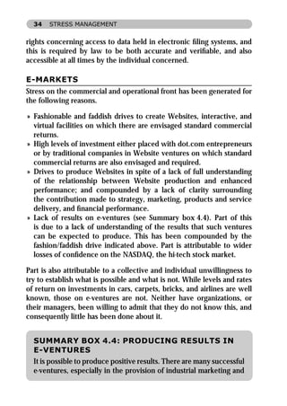 34   STRESS MANAGEMENT


rights concerning access to data held in electronic ﬁling systems, and
this is required by law to be both accurate and veriﬁable, and also
accessible at all times by the individual concerned.

E-MARKETS
Stress on the commercial and operational front has been generated for
the following reasons.

» Fashionable and faddish drives to create Websites, interactive, and
  virtual facilities on which there are envisaged standard commercial
  returns.
» High levels of investment either placed with dot.com entrepreneurs
  or by traditional companies in Website ventures on which standard
  commercial returns are also envisaged and required.
» Drives to produce Websites in spite of a lack of full understanding
  of the relationship between Website production and enhanced
  performance; and compounded by a lack of clarity surrounding
  the contribution made to strategy, marketing, products and service
  delivery, and ﬁnancial performance.
» Lack of results on e-ventures (see Summary box 4.4). Part of this
  is due to a lack of understanding of the results that such ventures
  can be expected to produce. This has been compounded by the
  fashion/faddish drive indicated above. Part is attributable to wider
  losses of conﬁdence on the NASDAQ, the hi-tech stock market.

Part is also attributable to a collective and individual unwillingness to
try to establish what is possible and what is not. While levels and rates
of return on investments in cars, carpets, bricks, and airlines are well
known, those on e-ventures are not. Neither have organizations, or
their managers, been willing to admit that they do not know this, and
consequently little has been done about it.


  SUMMARY BOX 4.4: PRODUCING RESULTS IN
  E-VENTURES
  It is possible to produce positive results. There are many successful
  e-ventures, especially in the provision of industrial marketing and
 