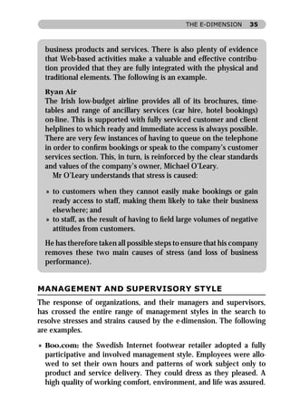 THE E-DIMENSION      35



  business products and services. There is also plenty of evidence
  that Web-based activities make a valuable and effective contribu-
  tion provided that they are fully integrated with the physical and
  traditional elements. The following is an example.
  Ryan Air
  The Irish low-budget airline provides all of its brochures, time-
  tables and range of ancillary services (car hire, hotel bookings)
  on-line. This is supported with fully serviced customer and client
  helplines to which ready and immediate access is always possible.
  There are very few instances of having to queue on the telephone
  in order to conﬁrm bookings or speak to the company’s customer
  services section. This, in turn, is reinforced by the clear standards
  and values of the company’s owner, Michael O’Leary.
     Mr O’Leary understands that stress is caused:

  » to customers when they cannot easily make bookings or gain
    ready access to staff, making them likely to take their business
    elsewhere; and
  » to staff, as the result of having to ﬁeld large volumes of negative
    attitudes from customers.
  He has therefore taken all possible steps to ensure that his company
  removes these two main causes of stress (and loss of business
  performance).


MANAGEMENT AND SUPERVISORY STYLE
The response of organizations, and their managers and supervisors,
has crossed the entire range of management styles in the search to
resolve stresses and strains caused by the e-dimension. The following
are examples.

» Boo.com: the Swedish Internet footwear retailer adopted a fully
  participative and involved management style. Employees were allo-
  wed to set their own hours and patterns of work subject only to
  product and service delivery. They could dress as they pleased. A
  high quality of working comfort, environment, and life was assured.
 
