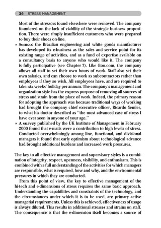 36   STRESS MANAGEMENT


  Most of the stressors found elsewhere were removed. The company
  foundered on the lack of viability of the strategic business proposi-
  tion. There were simply insufﬁcient customers who were prepared
  to buy their shoes on-line.
» Semco: the Brazilian engineering and white goods manufacturer
  has developed its e-business as the sales and service point for its
  existing range of activities, and as a fund of expertise available on
  a consultancy basis to anyone who would like it. The company
  is fully participative (see Chapter 7). Like Boo.com, the company
  allows all staff to set their own hours of work. Staff also set their
  own salaries, and can choose to work as subcontractors rather than
  employees if they so wish. All employees have, and are required to
  take, six weeks’ holiday per annum. The company’s management and
  organization style has the express purpose of removing all sources of
  stress and strain from the place of work. Indeed, the primary reason
  for adopting the approach was because traditional ways of working
  had brought the company chief executive ofﬁcer, Ricardo Semler,
  to what his doctor described as ‘‘the most advanced case of stress I
  have ever seen in anyone of your age.’’
» A survey published by the UK Institute of Management in February
  2000 found that e-mails were a contribution to high levels of stress.
  Conducted overwhelmingly among line, functional, and divisional
  managers it found that early optimism about technological advance
  had brought additional burdens and increased work pressures.

The key to all effective management and supervisory styles is a combi-
nation of integrity, respect, openness, visibility, and enthusiasm. This is
combined with a full understanding of the activities for which managers
are responsible, what is required, how and why, and the environmental
pressures in which they are conducted.
   From this point of view, the key to effective management of the
hi-tech and e-dimensions of stress requires the same basic approach.
Understanding the capabilities and constraints of the technology, and
the circumstances under which it is to be used, are primary active
managerial requirements. Unless this is achieved, effectiveness of usage
is always diluted. This results in additional stresses and strains on staff.
The consequence is that the e-dimension itself becomes a source of
 