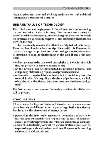 THE E-DIMENSION      37


dispute, grievance, poor and declining performance, and additional
managerial and operational pressures.

USE AND VALUE OF TECHNOLOGY
The critical issue in managing stress in the e-dimension is understanding
the use and value of the technology. This means understanding its
overall capability and capacity, understanding the purposes for which
the organization speciﬁcally requires it, and addressing discrepancies
between the two.
  It is consequently essential that all staff are fully trained in its usage.
There may be cultural and behavioral problems with this. For example,
those in managerial, professional or technological occupations may
be unwilling to admit to shortcomings in this area. If this is the case
then:
» either they need to be counseled through this to the point at which
  they are prepared to admit to training needs;
» or the problem can be surmounted by providing universal and
  compulsory staff training regardless of present capability;
» or it must be recognized that continuing lack of proﬁciency is certain
  to result in shortfalls in quality and volume of performance, and lack
  of maximized and optimized returns on investment in the technology
  itself.
The ﬁrst two are stress reducers; the last is a condition in which stress
will be present.

CONCLUSIONS
Information technology, and Web and Internet access, are now more or
less universally available and a central part of organization functioning.
Problems, and therefore causes of stress, concern:
» perceptions that information systems can be used as a substitute for
  full management capability and expertise in the areas of communi-
  cation, information provision, and retention and business planning;
» a lack of understanding of what the communication aspects can be
  expected to provide and a widespread unwillingness to do anything
  substantial to address this; and
 