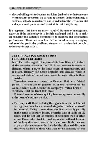 38   STRESS MANAGEMENT


» a lack of willingness to become proﬁcient (and to insist that everyone
  who needs to, does so) in the use and application of the technology in
  particular sets of circumstances, and to understand the environmental
  and operational pressures and constraints that it may bring.

It is apparent that there are major required features of management
expertise if the technology is to be fully exploited and if it is to make
an enduring and sustained contribution to business and organization
performance. These are also key factors in addressing, managing,
and resolving particular problems, stresses, and strains that complex
technology brings with it.


  BEST PRACTICE CASE STUDY:
  TESCODIRECT.COM
  Tesco Plc. is the largest UK supermarket chain. It has a 21% share
  of the groceries market in the UK. It has overseas interests in
  Thailand, where it owns the Lotus chain of supermarkets, and
  in Poland, Hungary, the Czech Republic, and Slovakia, where it
  has opened state of the art superstores in major cities in these
  countries.
     Tescodirect.com was opened in October 1998 as a ‘‘virtual
  grocer.’’ The aim was to generate 4% of total turnover via the
  Website, which could become the company’s ‘‘virtual branch’’ –
  effectively its (at the time) 869th store.
     Potential sources of stress quickly became apparent, especially
  at the point of customer service.

  » Delivery staff: those ordering their groceries over the Internet
    were given a three hour window during which their order would
    be delivered. Ability to meet these deadlines was only partially
    in the hands of delivery drivers, given the state of trafﬁc on UK
    roads, and the fact that the majority of customers lived in urban
    areas. Those who lived in rural areas also suffered because
    of the long distances involved in some cases. It also became
    apparent that not every order included the offers and discounts
    that were available to those who went to the company’s stores
 