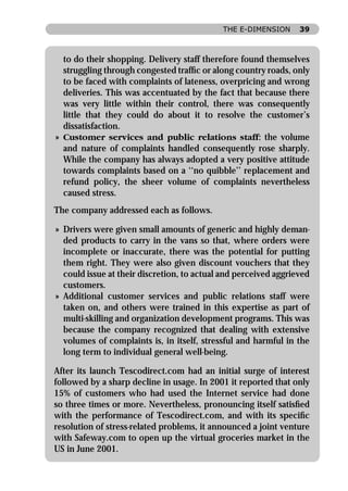 THE E-DIMENSION      39



  to do their shopping. Delivery staff therefore found themselves
  struggling through congested trafﬁc or along country roads, only
  to be faced with complaints of lateness, overpricing and wrong
  deliveries. This was accentuated by the fact that because there
  was very little within their control, there was consequently
  little that they could do about it to resolve the customer’s
  dissatisfaction.
» Customer services and public relations staff: the volume
  and nature of complaints handled consequently rose sharply.
  While the company has always adopted a very positive attitude
  towards complaints based on a ‘‘no quibble’’ replacement and
  refund policy, the sheer volume of complaints nevertheless
  caused stress.
The company addressed each as follows.

» Drivers were given small amounts of generic and highly deman-
  ded products to carry in the vans so that, where orders were
  incomplete or inaccurate, there was the potential for putting
  them right. They were also given discount vouchers that they
  could issue at their discretion, to actual and perceived aggrieved
  customers.
» Additional customer services and public relations staff were
  taken on, and others were trained in this expertise as part of
  multi-skilling and organization development programs. This was
  because the company recognized that dealing with extensive
  volumes of complaints is, in itself, stressful and harmful in the
  long term to individual general well-being.

After its launch Tescodirect.com had an initial surge of interest
followed by a sharp decline in usage. In 2001 it reported that only
15% of customers who had used the Internet service had done
so three times or more. Nevertheless, pronouncing itself satisﬁed
with the performance of Tescodirect.com, and with its speciﬁc
resolution of stress-related problems, it announced a joint venture
with Safeway.com to open up the virtual groceries market in the
US in June 2001.
 