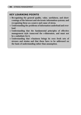 40   STRESS MANAGEMENT



KEY LEARNING POINTS
» Recognizing the general quality, value, usefulness, and short-
  comings of the Internet and electronic information systems; and
  recognizing these as a source and cause of stress.
» Understanding the problems of information underload and over-
  load.
» Understanding that the fundamental principles of effective
  management style transcend the e-dimension, and must not
  be a substitute for it.
» Understanding that e-business brings its own fresh sets of
  stresses and strains and that these have to be addressed on
  the basis of understanding rather than assumption.
 