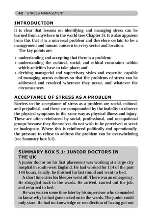 42   STRESS MANAGEMENT


INTRODUCTION
It is clear that lessons on identifying and managing stress can be
learned from anywhere in the world (see Chapter 3). It is also apparent
from this that it is a universal problem and therefore certain to be a
management and human concern in every sector and location.
   The key points are:
» understanding and accepting that there is a problem;
» understanding the cultural, social, and ethical constraints within
  which activities have to take place; and
» devising managerial and supervisory styles and expertise capable
  of managing across cultures so that the problems of stress can be
  addressed and resolved wherever they occur, and whatever the
  circumstances.

ACCEPTANCE OF STRESS AS A PROBLEM
Barriers to the acceptance of stress as a problem are social, cultural,
and prejudicial, and these are compounded by the inability to observe
the physical symptoms in the same way as physical illness and injury.
These are often reinforced by social, professional, and occupational
groups because they themselves do not wish to be perceived as weak
or inadequate. Where this is reinforced politically and operationally,
the pressure to refuse to address the problem can be overwhelming
(see Summary box 5.1).


  SUMMARY BOX 5.1: JUNIOR DOCTORS IN
  THE UK
  A junior doctor on his ﬁrst placement was working at a large city
  hospital in south-west England. He had worked for 114 of the past
  144 hours. Finally, he ﬁnished his last round and went to bed.
     A short time later his bleeper went off. There was an emergency.
  He struggled back to the wards. He arrived, carried out the job,
  and returned to bed.
     He was woken some time later by his supervisor who demanded
  to know why he had gone naked on to the wards. The junior could
  only stare. He had no knowledge or recollection of having got out
 