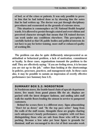 THE GLOBAL DIMENSION        43



  of bed, or of the crises or patients. It was only possible to prove
  to him that he had indeed done so by showing him the notes
  that he had written up. The doctor was put through disciplinary
  procedures and exonerated on the grounds of extreme stress.
     This situation is commonplace on UK National Health hospital
  wards. It is allowed to persist through a stated and overt elitism and
  perceived character strength that means that UK trained doctors
  can work under any conditions elsewhere. This perception is
  carefully fueled so that UK public bodies and political interests do
  not have to pay for better training, more staff or enhanced quality
  of working life.


   The problem can also be quite deliberately misrepresented as an
attitudinal or behavioral problem, a lack of motivation, commitment
or loyalty. In these cases, organizations transmit the problem to the
staff. They are effectively saying: ‘‘if you are feeling stress, it is because
you are not up to the job,’’ rather than looking at the shortcomings
in policies, processes, practices, and management style. In these cases
also, it may be possible to sustain an impression of overtly effective
performance (see Summary box 5.2).


  SUMMARY BOX 5.2: NORDSTROM
  At Nordstrom stores, the Seattle-based chain of upscale department
  stores, live music from grand pianos ﬁlls the air, displays are
  packed with the latest designer fashions, and smiling sales staff
  walk the marble ﬂoors lending the utmost in service to pampered
  customers.
     Behind the scenes there is a different story. Signs admonishing
  ‘‘Don’t let us down’’ and ‘‘Be the top pace setter’’ hang from
  the walls of the staff rooms. Alongside these are graphs charting
  each salesperson’s hourly performance, complete with red lines
  distinguishing those who are safe from those who will be sent
  packing. Because a low sales per hour ﬁgure is grounds for
  dismissal, staff are encouraged to do a lot of their non-sales work
 