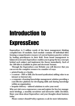 Introduction to
ExpressExec
ExpressExec is 3 million words of the latest management thinking
compiled into 10 modules. Each module contains 10 individual titles
forming a comprehensive resource of current business practice written
by leading practitioners in their ﬁeld. From brand management to
balanced scorecard, ExpressExec enables you to grasp the key concepts
behind each subject and implement the theory immediately. Each of
the 100 titles is available in print and electronic formats.
   Through the ExpressExec.com Website you will discover that you
can access the complete resource in a number of ways:
 » printed books or e-books;
 » e-content – PDF or XML (for licensed syndication) adding value to an
   intranet or Internet site;
 » a corporate e-learning/knowledge management solution providing a
   cost-effective platform for developing skills and sharing knowledge
   within an organization;
 » bespoke delivery – tailored solutions to solve your need.
Why not visit www.expressexec.com and register for free key manage-
ment brieﬁngs, a monthly newsletter and interactive skills checklists.
Share your ideas about ExpressExec and your thoughts about business
today.
   Please contact elound@wiley-capstone.co.uk for more information.
 