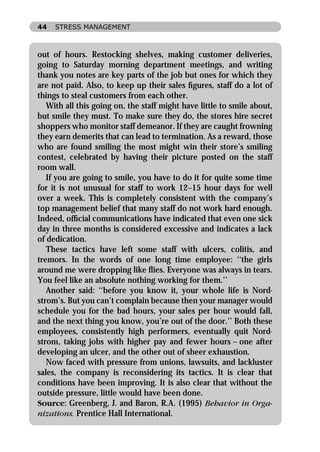 44   STRESS MANAGEMENT



out of hours. Restocking shelves, making customer deliveries,
going to Saturday morning department meetings, and writing
thank you notes are key parts of the job but ones for which they
are not paid. Also, to keep up their sales ﬁgures, staff do a lot of
things to steal customers from each other.
   With all this going on, the staff might have little to smile about,
but smile they must. To make sure they do, the stores hire secret
shoppers who monitor staff demeanor. If they are caught frowning
they earn demerits that can lead to termination. As a reward, those
who are found smiling the most might win their store’s smiling
contest, celebrated by having their picture posted on the staff
room wall.
   If you are going to smile, you have to do it for quite some time
for it is not unusual for staff to work 12–15 hour days for well
over a week. This is completely consistent with the company’s
top management belief that many staff do not work hard enough.
Indeed, ofﬁcial communications have indicated that even one sick
day in three months is considered excessive and indicates a lack
of dedication.
   These tactics have left some staff with ulcers, colitis, and
tremors. In the words of one long time employee: ‘‘the girls
around me were dropping like ﬂies. Everyone was always in tears.
You feel like an absolute nothing working for them.’’
   Another said: ‘‘before you know it, your whole life is Nord-
strom’s. But you can’t complain because then your manager would
schedule you for the bad hours, your sales per hour would fall,
and the next thing you know, you’re out of the door.’’ Both these
employees, consistently high performers, eventually quit Nord-
strom, taking jobs with higher pay and fewer hours – one after
developing an ulcer, and the other out of sheer exhaustion.
   Now faced with pressure from unions, lawsuits, and lackluster
sales, the company is reconsidering its tactics. It is clear that
conditions have been improving. It is also clear that without the
outside pressure, little would have been done.
Source: Greenberg, J. and Baron, R.A. (1995) Behavior in Orga-
nizations. Prentice Hall International.
 