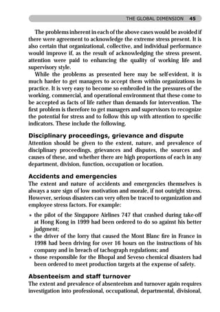 THE GLOBAL DIMENSION      45


   The problems inherent in each of the above cases would be avoided if
there were agreement to acknowledge the extreme stress present. It is
also certain that organizational, collective, and individual performance
would improve if, as the result of acknowledging the stress present,
attention were paid to enhancing the quality of working life and
supervisory style.
   While the problems as presented here may be self-evident, it is
much harder to get managers to accept them within organizations in
practice. It is very easy to become so embroiled in the pressures of the
working, commercial, and operational environment that these come to
be accepted as facts of life rather than demands for intervention. The
ﬁrst problem is therefore to get managers and supervisors to recognize
the potential for stress and to follow this up with attention to speciﬁc
indicators. These include the following.

Disciplinary proceedings, grievance and dispute
Attention should be given to the extent, nature, and prevalence of
disciplinary proceedings, grievances and disputes, the sources and
causes of these, and whether there are high proportions of each in any
department, division, function, occupation or location.

Accidents and emergencies
The extent and nature of accidents and emergencies themselves is
always a sure sign of low motivation and morale, if not outright stress.
However, serious disasters can very often be traced to organization and
employee stress factors. For example:
» the pilot of the Singapore Airlines 747 that crashed during take-off
  at Hong Kong in 1999 had been ordered to do so against his better
  judgment;
» the driver of the lorry that caused the Mont Blanc ﬁre in France in
  1998 had been driving for over 16 hours on the instructions of his
  company and in breach of tachograph regulations; and
» those responsible for the Bhopal and Seveso chemical disasters had
  been ordered to meet production targets at the expense of safety.

Absenteeism and staff turnover
The extent and prevalence of absenteeism and turnover again requires
investigation into professional, occupational, departmental, divisional,
 