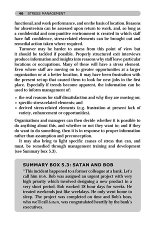 46   STRESS MANAGEMENT


functional, and work performance, and on the basis of location. Reasons
for absenteeism can be assessed upon return to work, and, so long as
a conﬁdential and non-punitive environment is created in which staff
have full conﬁdence, stress-related elements can be brought out and
remedial action taken where required.
   Turnover may be harder to assess from this point of view but
it should be tackled if possible. Properly structured exit interviews
produce information and insights into reasons why staff leave particular
locations or occupations. Many of these will have a stress element.
Even where staff are moving on to greater opportunities at a larger
organization or at a better location, it may have been frustration with
the present set-up that caused them to look for new jobs in the ﬁrst
place. Especially if trends become apparent, the information can be
used to inform management of:
» the real reasons for staff dissatisfaction and why they are moving on;
» speciﬁc stress-related elements; and
» derived stress-related elements (e.g. frustration at present lack of
  variety, enhancement or opportunities).
Organizations and managers can then decide whether it is possible to
do anything about this, and whether or not they want to; and if they
do want to do something, then it is in response to proper information
rather than assumption and preconception.
   It may also bring to light speciﬁc causes of stress that can, and
must, be remedied through management training and development
(see Summary box 5.3).


    SUMMARY BOX 5.3: SATAN AND BOB
    ‘‘This incident happened to a former colleague at a bank. Let’s
    call him Bob. Bob was assigned an urgent project with very
    high priority which involved designing a new product in a
    very short period. Bob worked 18 hour days for weeks. He
    treated weekends just like weekdays. He only went home to
    sleep. The project was completed on time and Bob’s boss,
    who we’ll call Satan, was congratulated heartily by the bank’s
    executives.
 