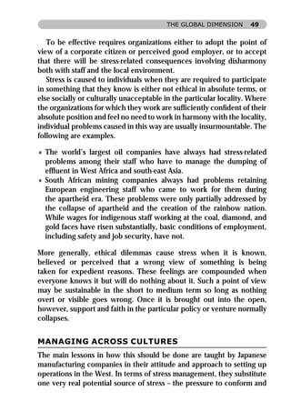 THE GLOBAL DIMENSION       49


   To be effective requires organizations either to adopt the point of
view of a corporate citizen or perceived good employer, or to accept
that there will be stress-related consequences involving disharmony
both with staff and the local environment.
   Stress is caused to individuals when they are required to participate
in something that they know is either not ethical in absolute terms, or
else socially or culturally unacceptable in the particular locality. Where
the organizations for which they work are sufﬁciently conﬁdent of their
absolute position and feel no need to work in harmony with the locality,
individual problems caused in this way are usually insurmountable. The
following are examples.

» The world’s largest oil companies have always had stress-related
  problems among their staff who have to manage the dumping of
  efﬂuent in West Africa and south-east Asia.
» South African mining companies always had problems retaining
  European engineering staff who came to work for them during
  the apartheid era. These problems were only partially addressed by
  the collapse of apartheid and the creation of the rainbow nation.
  While wages for indigenous staff working at the coal, diamond, and
  gold faces have risen substantially, basic conditions of employment,
  including safety and job security, have not.

More generally, ethical dilemmas cause stress when it is known,
believed or perceived that a wrong view of something is being
taken for expedient reasons. These feelings are compounded when
everyone knows it but will do nothing about it. Such a point of view
may be sustainable in the short to medium term so long as nothing
overt or visible goes wrong. Once it is brought out into the open,
however, support and faith in the particular policy or venture normally
collapses.


MANAGING ACROSS CULTURES
The main lessons in how this should be done are taught by Japanese
manufacturing companies in their attitude and approach to setting up
operations in the West. In terms of stress management, they substitute
one very real potential source of stress – the pressure to conform and
 