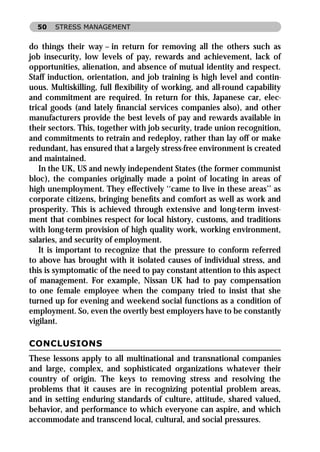 50   STRESS MANAGEMENT


do things their way – in return for removing all the others such as
job insecurity, low levels of pay, rewards and achievement, lack of
opportunities, alienation, and absence of mutual identity and respect.
Staff induction, orientation, and job training is high level and contin-
uous. Multiskilling, full ﬂexibility of working, and all-round capability
and commitment are required. In return for this, Japanese car, elec-
trical goods (and lately ﬁnancial services companies also), and other
manufacturers provide the best levels of pay and rewards available in
their sectors. This, together with job security, trade union recognition,
and commitments to retrain and redeploy, rather than lay off or make
redundant, has ensured that a largely stress-free environment is created
and maintained.
   In the UK, US and newly independent States (the former communist
bloc), the companies originally made a point of locating in areas of
high unemployment. They effectively ‘‘came to live in these areas’’ as
corporate citizens, bringing beneﬁts and comfort as well as work and
prosperity. This is achieved through extensive and long-term invest-
ment that combines respect for local history, customs, and traditions
with long-term provision of high quality work, working environment,
salaries, and security of employment.
   It is important to recognize that the pressure to conform referred
to above has brought with it isolated causes of individual stress, and
this is symptomatic of the need to pay constant attention to this aspect
of management. For example, Nissan UK had to pay compensation
to one female employee when the company tried to insist that she
turned up for evening and weekend social functions as a condition of
employment. So, even the overtly best employers have to be constantly
vigilant.

CONCLUSIONS
These lessons apply to all multinational and transnational companies
and large, complex, and sophisticated organizations whatever their
country of origin. The keys to removing stress and resolving the
problems that it causes are in recognizing potential problem areas,
and in setting enduring standards of culture, attitude, shared valued,
behavior, and performance to which everyone can aspire, and which
accommodate and transcend local, cultural, and social pressures.
 