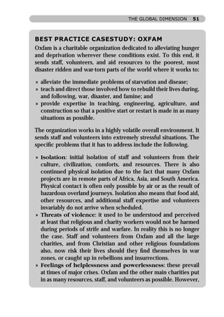 THE GLOBAL DIMENSION       51



BEST PRACTICE CASESTUDY: OXFAM
Oxfam is a charitable organization dedicated to alleviating hunger
and deprivation wherever these conditions exist. To this end, it
sends staff, volunteers, and aid resources to the poorest, most
disaster ridden and war-torn parts of the world where it works to:

» alleviate the immediate problems of starvation and disease;
» teach and direct those involved how to rebuild their lives during,
  and following, war, disaster, and famine; and
» provide expertise in teaching, engineering, agriculture, and
  construction so that a positive start or restart is made in as many
  situations as possible.

The organization works in a highly volatile overall environment. It
sends staff and volunteers into extremely stressful situations. The
speciﬁc problems that it has to address include the following.

» Isolation: initial isolation of staff and volunteers from their
  culture, civilization, comforts, and resources. There is also
  continued physical isolation due to the fact that many Oxfam
  projects are in remote parts of Africa, Asia, and South America.
  Physical contact is often only possible by air or as the result of
  hazardous overland journeys. Isolation also means that food aid,
  other resources, and additional staff expertise and volunteers
  invariably do not arrive when scheduled.
» Threats of violence: it used to be understood and perceived
  at least that religious and charity workers would not be harmed
  during periods of strife and warfare. In reality this is no longer
  the case. Staff and volunteers from Oxfam and all the large
  charities, and from Christian and other religious foundations
  also, now risk their lives should they ﬁnd themselves in war
  zones, or caught up in rebellions and insurrections.
» Feelings of helplessness and powerlessness: these prevail
  at times of major crises. Oxfam and the other main charities put
  in as many resources, staff, and volunteers as possible. However,
 