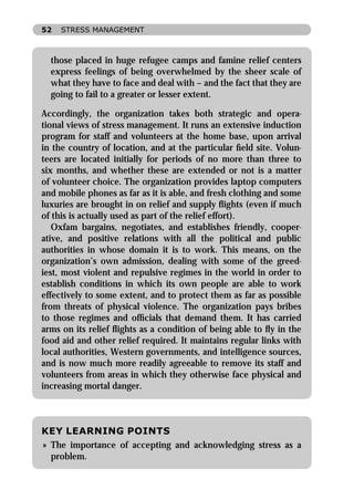 52   STRESS MANAGEMENT



  those placed in huge refugee camps and famine relief centers
  express feelings of being overwhelmed by the sheer scale of
  what they have to face and deal with – and the fact that they are
  going to fail to a greater or lesser extent.

Accordingly, the organization takes both strategic and opera-
tional views of stress management. It runs an extensive induction
program for staff and volunteers at the home base, upon arrival
in the country of location, and at the particular ﬁeld site. Volun-
teers are located initially for periods of no more than three to
six months, and whether these are extended or not is a matter
of volunteer choice. The organization provides laptop computers
and mobile phones as far as it is able, and fresh clothing and some
luxuries are brought in on relief and supply ﬂights (even if much
of this is actually used as part of the relief effort).
   Oxfam bargains, negotiates, and establishes friendly, cooper-
ative, and positive relations with all the political and public
authorities in whose domain it is to work. This means, on the
organization’s own admission, dealing with some of the greed-
iest, most violent and repulsive regimes in the world in order to
establish conditions in which its own people are able to work
effectively to some extent, and to protect them as far as possible
from threats of physical violence. The organization pays bribes
to those regimes and ofﬁcials that demand them. It has carried
arms on its relief ﬂights as a condition of being able to ﬂy in the
food aid and other relief required. It maintains regular links with
local authorities, Western governments, and intelligence sources,
and is now much more readily agreeable to remove its staff and
volunteers from areas in which they otherwise face physical and
increasing mortal danger.



KEY LEARNING POINTS
» The importance of accepting and acknowledging stress as a
  problem.
 