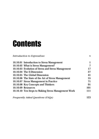 Contents
Introduction to ExpressExec                               v

10.10.01   Introduction to Stress Management              1
10.10.02   What is Stress Management?                     7
10.10.03   Evolution of Stress and Stress Management     17
10.10.04   The E-Dimension                               27
10.10.05   The Global Dimension                          41
10.10.06   The State of the Art of Stress Management     55
10.10.07   Stress Management in Practice                 71
10.10.08   Key Concepts and Thinkers                     91
10.10.09   Resources                                    101
10.10.10   Ten Steps to Making Stress Management Work   111

Frequently Asked Questions (FAQs)                       123
 