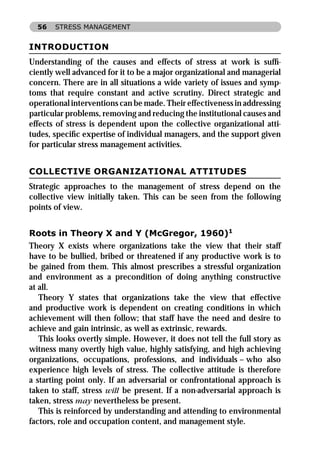 56   STRESS MANAGEMENT


INTRODUCTION
Understanding of the causes and effects of stress at work is sufﬁ-
ciently well advanced for it to be a major organizational and managerial
concern. There are in all situations a wide variety of issues and symp-
toms that require constant and active scrutiny. Direct strategic and
operational interventions can be made. Their effectiveness in addressing
particular problems, removing and reducing the institutional causes and
effects of stress is dependent upon the collective organizational atti-
tudes, speciﬁc expertise of individual managers, and the support given
for particular stress management activities.


COLLECTIVE ORGANIZATIONAL ATTITUDES
Strategic approaches to the management of stress depend on the
collective view initially taken. This can be seen from the following
points of view.


Roots in Theory X and Y (McGregor, 1960)1
Theory X exists where organizations take the view that their staff
have to be bullied, bribed or threatened if any productive work is to
be gained from them. This almost prescribes a stressful organization
and environment as a precondition of doing anything constructive
at all.
   Theory Y states that organizations take the view that effective
and productive work is dependent on creating conditions in which
achievement will then follow; that staff have the need and desire to
achieve and gain intrinsic, as well as extrinsic, rewards.
   This looks overtly simple. However, it does not tell the full story as
witness many overtly high value, highly satisfying, and high achieving
organizations, occupations, professions, and individuals – who also
experience high levels of stress. The collective attitude is therefore
a starting point only. If an adversarial or confrontational approach is
taken to staff, stress will be present. If a non-adversarial approach is
taken, stress may nevertheless be present.
   This is reinforced by understanding and attending to environmental
factors, role and occupation content, and management style.
 